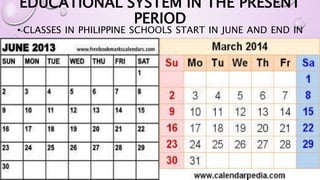 EDUCATIONAL SYSTEM IN THE PRESENT 
PERIOD 
• CLASSES IN PHILIPPINE SCHOOLS START IN JUNE AND END IN 
MARCH. 
 
