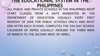 THE EDUCATIONAL SYSTEM IN THE 
PHILIPPINES 
• ALL PUBLIC AND PRIVATE SCHOOLS IN THE PHILIPPINES MUST 
START CLASSES FROM A DATE MANDATED BY THE 
DEPARTMENT OF EDUCATION (USUALLY EVERY FIRST 
MONDAY OF JUNE FOR PUBLIC SCHOOLS ONLY) AND MUST 
END AFTER EACH SCHOOL COMPLETES THE 200 DAY SCHOOL 
CALENDAR OF DEPED (USUALLY AROUND THE THIRD WEEK 
OF MARCH TO THE SECOND WEEK OF APRIL). 
 