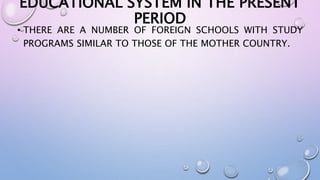 EDUCATIONAL SYSTEM IN THE PRESENT 
PERIOD 
• THERE ARE A NUMBER OF FOREIGN SCHOOLS WITH STUDY 
PROGRAMS SIMILAR TO THOSE OF THE MOTHER COUNTRY. 
 