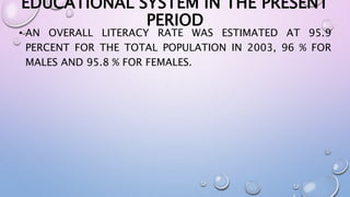 EDUCATIONAL SYSTEM IN THE PRESENT 
PERIOD 
• AN OVERALL LITERACY RATE WAS ESTIMATED AT 95.9 
PERCENT FOR THE TOTAL POPULATION IN 2003, 96 % FOR 
MALES AND 95.8 % FOR FEMALES. 
 