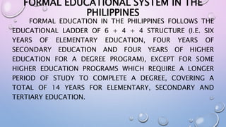 FORMAL EDUCATIONAL SYSTEM IN THE 
PHILIPPINES 
FORMAL EDUCATION IN THE PHILIPPINES FOLLOWS THE 
EDUCATIONAL LADDER OF 6 + 4 + 4 STRUCTURE (I.E. SIX 
YEARS OF ELEMENTARY EDUCATION, FOUR YEARS OF 
SECONDARY EDUCATION AND FOUR YEARS OF HIGHER 
EDUCATION FOR A DEGREE PROGRAM), EXCEPT FOR SOME 
HIGHER EDUCATION PROGRAMS WHICH REQUIRE A LONGER 
PERIOD OF STUDY TO COMPLETE A DEGREE, COVERING A 
TOTAL OF 14 YEARS FOR ELEMENTARY, SECONDARY AND 
TERTIARY EDUCATION. 
 