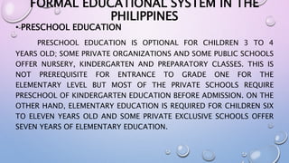 FORMAL EDUCATIONAL SYSTEM IN THE 
PHILIPPINES 
• PRESCHOOL EDUCATION 
PRESCHOOL EDUCATION IS OPTIONAL FOR CHILDREN 3 TO 4 
YEARS OLD; SOME PRIVATE ORGANIZATIONS AND SOME PUBLIC SCHOOLS 
OFFER NURSERY, KINDERGARTEN AND PREPARATORY CLASSES. THIS IS 
NOT PREREQUISITE FOR ENTRANCE TO GRADE ONE FOR THE 
ELEMENTARY LEVEL BUT MOST OF THE PRIVATE SCHOOLS REQUIRE 
PRESCHOOL OF KINDERGARTEN EDUCATION BEFORE ADMISSION. ON THE 
OTHER HAND, ELEMENTARY EDUCATION IS REQUIRED FOR CHILDREN SIX 
TO ELEVEN YEARS OLD AND SOME PRIVATE EXCLUSIVE SCHOOLS OFFER 
SEVEN YEARS OF ELEMENTARY EDUCATION. 
 