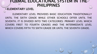 FORMAL EDUCATIONAL SYSTEM IN THE 
PHILIPPINES 
• ELEMENTARY LEVEL 
ELEMENTARY LEVEL PROVIDES BASIC EDUCATION TRADITIONALLY 
UNTIL THE SIXTH GRADE WHILE OTHER SCHOOLS OFFER UNTIL THE 
SEVENTH. IT IS DIVIDED INTO TWO CATEGORIES: PRIMARY LEVEL WHICH 
COVERS FIRST TO FOURTH GRADES AND THE INTERMEDIATE LEVEL 
WHICH COVERS FIFTH TO SIXTH GRADE OR UNTIL THE SEVENTH GRADE. 
 