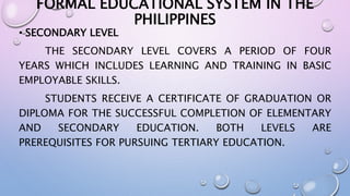FORMAL EDUCATIONAL SYSTEM IN THE 
PHILIPPINES 
• SECONDARY LEVEL 
THE SECONDARY LEVEL COVERS A PERIOD OF FOUR 
YEARS WHICH INCLUDES LEARNING AND TRAINING IN BASIC 
EMPLOYABLE SKILLS. 
STUDENTS RECEIVE A CERTIFICATE OF GRADUATION OR 
DIPLOMA FOR THE SUCCESSFUL COMPLETION OF ELEMENTARY 
AND SECONDARY EDUCATION. BOTH LEVELS ARE 
PREREQUISITES FOR PURSUING TERTIARY EDUCATION. 
 