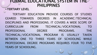 FORMAL EDUCATIONAL SYSTEM IN THE 
PHILIPPINES 
• TERTIARY LEVEL 
TERTIARY EDUCATION PROVIDE COURSES OF STUDIES 
GEARED TOWARDS DEGREES IN ACADEMIC/TECHNICAL 
DISCIPLINES AND PROFESSIONS. IT COVERS A WIDE SCOPE OF 
CURRICULUM FROM TECHNICAL/VOCATIONAL TO 
PROFESSIONAL DEGREE PROGRAMS. THE 
TECHNICAL/VOCATIONAL PROGRAM IS USUALLY TAKEN 
BETWEEN ONE TO THREE YEARS OF SCHOOLING WHILE 
PROFESSIONAL DEGREE PROGRAMS REQUIRES FOUR TO FIVE 
YEARS OF SCHOOLING. 
 