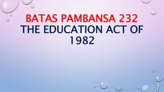 BATAS PAMBANSA 232 
THE EDUCATION ACT OF 
1982 
 