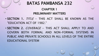 BATAS PAMBANSA 232 
CHAPTER 1 
PRELIMINARY MATTERS 
• SECTION 1. TITLE - THIS ACT SHALL BE KNOWN AS THE 
"EDUCATION ACT OF 1982." 
• SECTION 2. COVERAGE - THIS ACT SHALL APPLY TO AND 
GOVERN BOTH FORMAL AND NON-FORMAL SYSTEMS IN 
PUBLIC AND PRIVATE SCHOOLS IN ALL LEVELS OF THE ENTIRE 
EDUCATIONAL SYSTEM 
 