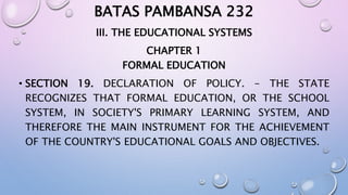 BATAS PAMBANSA 232 
III. THE EDUCATIONAL SYSTEMS 
CHAPTER 1 
FORMAL EDUCATION 
• SECTION 19. DECLARATION OF POLICY. - THE STATE 
RECOGNIZES THAT FORMAL EDUCATION, OR THE SCHOOL 
SYSTEM, IN SOCIETY'S PRIMARY LEARNING SYSTEM, AND 
THEREFORE THE MAIN INSTRUMENT FOR THE ACHIEVEMENT 
OF THE COUNTRY'S EDUCATIONAL GOALS AND OBJECTIVES. 
 