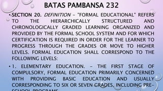 BATAS PAMBANSA 232 
• SECTION 20. DEFINITION - "FORMAL EDUCATIONAL" REFERS 
TO THE HIERARCHICALLY STRUCTURED AND 
CHRONOLOGICALLY GRADED LEARNING ORGANIZED AND 
PROVIDED BY THE FORMAL SCHOOL SYSTEM AND FOR WHICH 
CERTIFICATION IS REQUIRED IN ORDER FOR THE LEARNER TO 
PROGRESS THROUGH THE GRADES OR MOVE TO HIGHER 
LEVELS. FORMAL EDUCATION SHALL CORRESPOND TO THE 
FOLLOWING LEVELS: 
• 1. ELEMENTARY EDUCATION. - THE FIRST STAGE OF 
COMPULSORY, FORMAL EDUCATION PRIMARILY CONCERNED 
WITH PROVIDING BASIC EDUCATION AND USUALLY 
CORRESPONDING TO SIX OR SEVEN GRADES, INCLUDING PRE-SCHOOL 
PROGRAMS. 
 