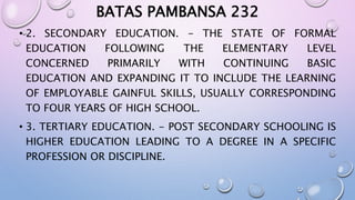BATAS PAMBANSA 232 
• 2. SECONDARY EDUCATION. - THE STATE OF FORMAL 
EDUCATION FOLLOWING THE ELEMENTARY LEVEL 
CONCERNED PRIMARILY WITH CONTINUING BASIC 
EDUCATION AND EXPANDING IT TO INCLUDE THE LEARNING 
OF EMPLOYABLE GAINFUL SKILLS, USUALLY CORRESPONDING 
TO FOUR YEARS OF HIGH SCHOOL. 
• 3. TERTIARY EDUCATION. - POST SECONDARY SCHOOLING IS 
HIGHER EDUCATION LEADING TO A DEGREE IN A SPECIFIC 
PROFESSION OR DISCIPLINE. 
 