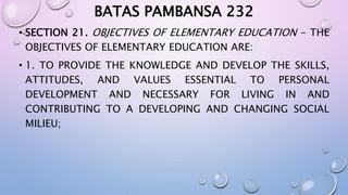BATAS PAMBANSA 232 
• SECTION 21. OBJECTIVES OF ELEMENTARY EDUCATION - THE 
OBJECTIVES OF ELEMENTARY EDUCATION ARE: 
• 1. TO PROVIDE THE KNOWLEDGE AND DEVELOP THE SKILLS, 
ATTITUDES, AND VALUES ESSENTIAL TO PERSONAL 
DEVELOPMENT AND NECESSARY FOR LIVING IN AND 
CONTRIBUTING TO A DEVELOPING AND CHANGING SOCIAL 
MILIEU; 
 