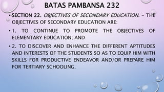 BATAS PAMBANSA 232 
• SECTION 22. OBJECTIVES OF SECONDARY EDUCATION. - THE 
OBJECTIVES OF SECONDARY EDUCATION ARE: 
• 1. TO CONTINUE TO PROMOTE THE OBJECTIVES OF 
ELEMENTARY EDUCATION; AND 
• 2. TO DISCOVER AND ENHANCE THE DIFFERENT APTITUDES 
AND INTERESTS OF THE STUDENTS SO AS TO EQUIP HIM WITH 
SKILLS FOR PRODUCTIVE ENDEAVOR AND/OR PREPARE HIM 
FOR TERTIARY SCHOOLING. 
 