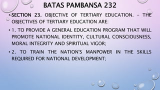 BATAS PAMBANSA 232 
• SECTION 23. OBJECTIVE OF TERTIARY EDUCATION. - THE 
OBJECTIVES OF TERTIARY EDUCATION ARE: 
• 1. TO PROVIDE A GENERAL EDUCATION PROGRAM THAT WILL 
PROMOTE NATIONAL IDENTITY, CULTURAL CONSCIOUSNESS, 
MORAL INTEGRITY AND SPIRITUAL VIGOR; 
• 2. TO TRAIN THE NATION'S MANPOWER IN THE SKILLS 
REQUIRED FOR NATIONAL DEVELOPMENT; 
 