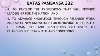 BATAS PAMBANSA 232 
• 3. TO DEVELOP THE PROFESSIONS THAT WILL PROVIDE 
LEADERSHIP FOR THE NATION; AND 
• 4. TO ADVANCE KNOWLEDGE THROUGH RESEARCH WORK 
AND APPLY NEW KNOWLEDGE FOR IMPROVING THE QUALITY 
OF HUMAN LIFE AND RESPONDING EFFECTIVELY TO 
CHANGING SOCIETAL NEEDS AND CONDITIONS. 
 