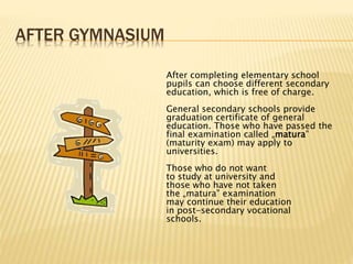 AFTER GYMNASIUM 
After completing elementary school 
pupils can choose different secondary 
education, which is free of charge. 
General secondary schools provide 
graduation certificate of general 
education. Those who have passed the 
final examination called „matura” 
(maturity exam) may apply to 
universities. 
Those who do not want 
to study at university and 
those who have not taken 
the „matura” examination 
may continue their education 
in post-secondary vocational 
schools. 
 