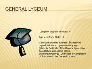 GENERAL LYCEUM 
Length of program in years: 3 
Age level from: 16 to: 19 
Certificate/diploma awarded: Świadectwo 
dojrzalości liceum ogólnokształcącego 
(Maturity Cetificate of the General Lyceum) or 
świadectwo ukończenia liceum 
ogólnokształcącego (Certificate of Completion 
of Education in the General Lyceum) 
 