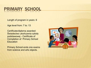 PRIMARY SCHOOL 
Length of program in years: 6 
Age level from: 7 to: 13 
Certificate/diploma awarded: 
Świadectwo ukończenia szkoły 
podstawowej - Certificate of 
Completion of Primary School 
Education 
Primary School ends one exams 
from science and arts objects. 
 