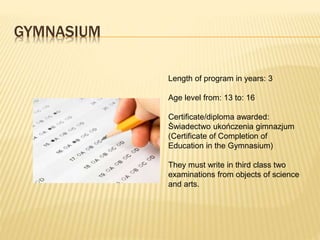 GYMNASIUM 
Length of program in years: 3 
Age level from: 13 to: 16 
Certificate/diploma awarded: 
Świadectwo ukończenia gimnazjum 
(Certificate of Completion of 
Education in the Gymnasium) 
They must write in third class two 
examinations from objects of science 
and arts. 
 