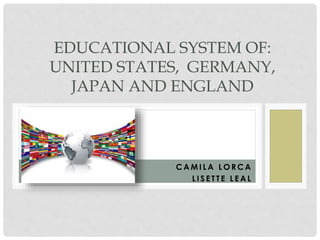 EDUCATIONAL SYSTEM OF: 
UNITED STATES, GERMANY, 
JAPAN AND ENGLAND 
CAMI LA LORCA 
L I S E T T E LEAL 
 