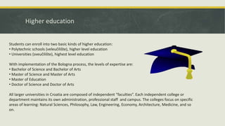 Higher education
Students can enroll into two basic kinds of higher education:
• Polytechnic schools (veleučilište), higher level education
• Universities (sveučilište), highest level education
With implementation of the Bologna process, the levels of expertise are:
• Bachelor of Science and Bachelor of Arts
• Master of Science and Master of Arts
• Master of Education
• Doctor of Science and Doctor of Arts
All larger universities in Croatia are composed of independent “faculties”. Each independent college or
department maintains its own administration, professional staff and campus. The colleges focus on specific
areas of learning: Natural Sciences, Philosophy, Law, Engineering, Economy, Architecture, Medicine, and so
on.
 