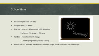 School time
• the school year lasts 175 days
• 5 days a week, 35 weeks
• 2 terms: 1st term – 3 September – 21 December
2nd term – 14 January – 14 June
• holidays - 3 weeks winter holidays
- 1 week spring break (around Easter)
• lessons last 45 minutes; breaks last 5 minutes; longer break for brunch last 15 minutes
 
