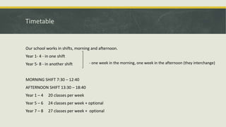 Timetable
Our school works in shifts, morning and afternoon.
Year 1- 4 - in one shift
Year 5- 8 - in another shift
MORNING SHIFT 7:30 – 12:40
AFTERNOON SHIFT 13:30 – 18:40
Year 1 – 4 20 classes per week
Year 5 – 6 24 classes per week + optional
Year 7 – 8 27 classes per week + optional
- one week in the morning, one week in the afternoon (they interchange)
 