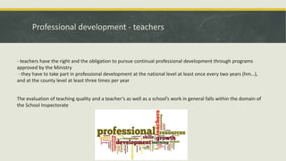 Professional development - teachers
- teachers have the right and the obligation to pursue continual professional development through programs
approved by the Ministry
- they have to take part in professional development at the national level at least once every two years (hm…),
and at the county level at least three times per year
The evaluation of teaching quality and a teacher’s as well as a school’s work in general falls within the domain of
the School Inspectorate
 