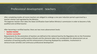 Professional development - teachers
After becoming a certified teacher, there are two more advancement levels:
• teacher-mentor
• teacher-counsellor
Requirements for the promotion of teachers are defined at the national level by the Regulatory Act on the Promotion
of Teachers in Primary and Secondary Schools and the elements taken into consideration for advancement are an
evaluation of teaching quality and the enhancement of learning displayed by candidates, involvement in
extracurricular activities and continuous professional development
After completing studies all novice teachers are obliged to undergo a one-year induction period supervised by a
teacher-mentor and regulated by the Ministry.
The beginner teacher then takes the State Certification Exam before Ministry’s commission in order to become a fully
qualified and certified teacher.
 
