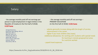 Salary
- the average monthly paid off net earnings per
person in paid employment in legal entities in the
Republic of Croatia (in the first half of 2018):
6 237 kuna
- the average monthly paid off net earnings –
PRIMARY EDUCATION
(in the first half of 2018): 6 221 kuna
https://www.dzs.hr/Hrv_Eng/publication/2018/09-01-01_06_2018.htm
Average food prices
Bread (loaf, about 800 g): HRK 6-8
Milk (litre): HRK 5-7
Eggs (10): HRK 10-15
Potatoes (kg): HRK 3-5
Apples (kg): HRK 6-10
Pizza in pizzeria: HRK 35-50
Espresso: HRK 6-8
Petrol (litre): HRK 10
- salaries generally increase along with the length of service,
advancement in the career
- higher if you have children (less taxes)
Additional allowances: for working with students with special needs
for teaching in remote geographical areas
for overtime worked
- payed travel expenses
 