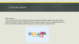 Curricular reform
At the moment…
- the curricular reform of the public primary and secondary education system, then reform of the
vocational education system, followed by reform in higher education and encouraging excellence in
science and linking academia with the business sector in an effort to advance both
 