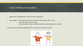 Early childhood education
• organized in kindergartens, which are not compulsory
• Three stages: - from when the child is 6 months old to when they’re one
- from the ages of one to three
- from the age of three until the child starts attending primary school
Every child must attend kindergarten for a year prior to primary school.
 