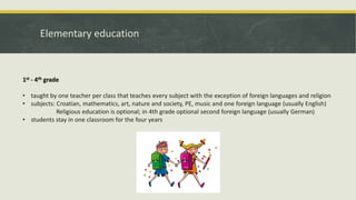 Elementary education
1st - 4th grade
• taught by one teacher per class that teaches every subject with the exception of foreign languages and religion
• subjects: Croatian, mathematics, art, nature and society, PE, music and one foreign language (usually English)
Religious education is optional; in 4th grade optional second foreign language (usually German)
• students stay in one classroom for the four years
 