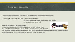 Secondary education
• currently optional, although most political parties advocate that it should be mandatory
• according to curricula divided into: gymnasiums (high school)
vocational schools (technical, industrial and craft based)
art schools (music, dance, art)
Process of getting into a secondary school:
- a student chooses six schools which they want to go to, in order of choice
- the first school on the list is the school that the student wants to go to the most
- the maximum number of points while signing up is 80 (gathered from primary school grades and any extra criteria)
Schools have quotas of how many students can enroll in that particular year.
 