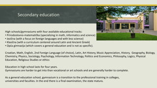 Secondary education
High schools/gymnasiums with four available educational tracks:
• Prirodoslovno-matematička (specializing in math, informatics and science)
• Jezična (with a focus on foreign languages and with less science)
• Klasična (with a curriculum centered around Latin and Ancient Greek)
• Opća gimnazija (which covers a general education and is not as specific).
Croatian, Math, English, 2nd Foreign Language (of choice), Latin, Art History, Music Appreciation, History, Geography, Biology,
Chemistry, Physics, Sociology, Psychology, Information Technology, Politics and Economics, Philosophy, Logics, Physical
Education, Religious Studies or ethics
Education in high school lasts for four years.
Gymnasiums are harder to get into than vocational or art schools and are generally harder to complete.
As a general education school, gymnasium is a transition to the professional training in colleges,
universities and faculties. In the end there is a final examination, the state matura.
 