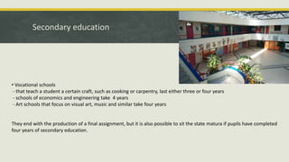 Secondary education
• Vocational schools
- that teach a student a certain craft, such as cooking or carpentry, last either three or four years
- schools of economics and engineering take 4 years
- Art schools that focus on visual art, music and similar take four years
They end with the production of a final assignment, but it is also possible to sit the state matura if pupils have completed
four years of secondary education.
 