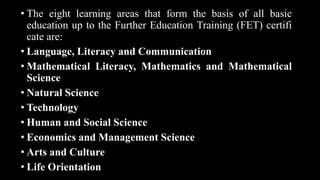 • The eight learning areas that form the basis of all basic
education up to the Further Education Training (FET) certifi
cate are:
• Language, Literacy and Communication
• Mathematical Literacy, Mathematics and Mathematical
Science
• Natural Science
• Technology
• Human and Social Science
• Economics and Management Science
• Arts and Culture
• Life Orientation
 