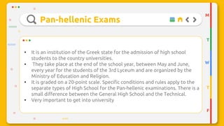 Pan-hellenic Exams
M
T
W
T
F
• It is an institution of the Greek state for the admission of high school
students to the country universities.
• They take place at the end of the school year, between May and June,
every year for the students of the 3rd Lyceum and are organized by the
Ministry of Education and Religion.
• It is graded on a 20-point scale. Specific conditions and rules apply to the
separate types of High School for the Pan-hellenic examinations. There is a
small difference between the General High School and the Technical.
• Very important to get into university
 