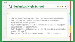 Technical High School
M
T
W
T
F
• The transition from one class to another is done with examination.
• The 1st Grade has General Education courses (29 hours) and 3
specialization courses (6 hours)
• In 2nd Grade, 9 general education subjects are taught (12 hours) and
specialization courses (23 hours)
• In 3rd Grade General Courses are taught (12 hours) and specialization
courses (23 hours)
• Percentage of students entering by exams in higher education.
 