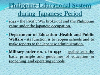 Philippine Educational System during  Japanese Period1941 – the Pacific War broke out and the Philippine came under the Japanese occupation. Department of Education ,Health and Public Welfare - its function is to reopen schools and to make reports to the Japanese administration. Military order no. 2 in 1942  - spelled out the basic principle and guidelines of education in reopening  and operating schools.  
