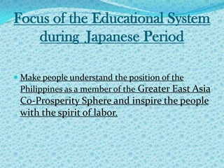 Focus of the Educational System during  Japanese Period Make people understand the position of the Philippines as a member of the Greater East Asia Co-Prosperity Sphere and inspire the people with the spirit of labor. 