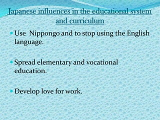 Japanese influences in the educational system and curriculumUse  Nippongo and to stop using the English language.Spread elementary and vocational education.Develop love for work.