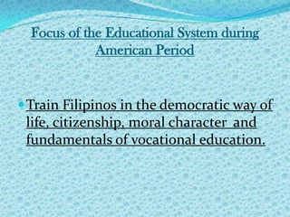 Focus of the Educational System during American Period Train Filipinos in the democratic way of life, citizenship, moral character  and  fundamentals of vocational education. 