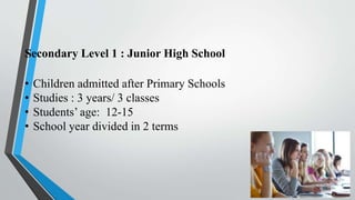 Secondary Level 1 : Junior High School
• Children admitted after Primary Schools
• Studies : 3 years/ 3 classes
• Students’ age: 12-15
• School year divided in 2 terms
 