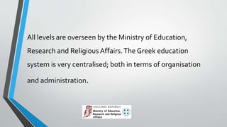 All levels are overseen by the Ministry of Education,
Research and ReligiousAffairs.The Greek education
system is very centralised; both in terms of organisation
and administration.
 