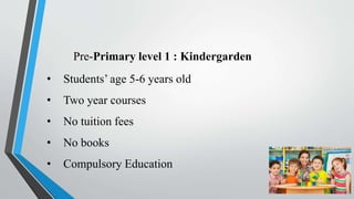 Pre-Primary level 1 : Kindergarden
• Students’ age 5-6 years old
• Two year courses
• No tuition fees
• No books
• Compulsory Education
 