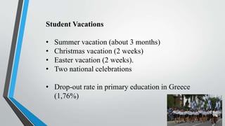 Student Vacations
• Summer vacation (about 3 months)
• Christmas vacation (2 weeks)
• Easter vacation (2 weeks).
• Two national celebrations
• Drop-out rate in primary education in Greece
(1,76%)
 