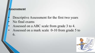 Assessment
• Descriptive Assessment for the first two years
• No final exams
• Assessed on a ABC scale from grade 3 to 4.
• Assessed on a mark scale 0-10 from grade 5 to
6.
 