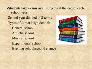 -Students take exams in all subjects at the end of each
school year
-School year divided in 2 terms
-Types of Junior High School:
1. General school
2. Athletic school
3. Musical school
4. Experimental school
5. Evening school/second chance
 