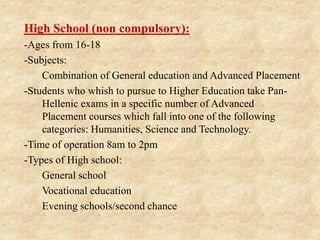 High School (non compulsory):
-Ages from 16-18
-Subjects:
1. Combination of General education and Advanced Placement
-Students who whish to pursue to Higher Education take Pan-
Hellenic exams in a specific number of Advanced
Placement courses which fall into one of the following
categories: Humanities, Science and Technology.
-Time of operation 8am to 2pm
-Types of High school:
1. General school
2. Vocational education
3. Evening schools/second chance
 
