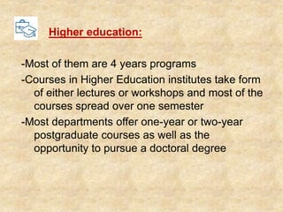 Higher education:
-Most of them are 4 years programs
-Courses in Higher Education institutes take form
of either lectures or workshops and most of the
courses spread over one semester
-Most departments offer one-year or two-year
postgraduate courses as well as the
opportunity to pursue a doctoral degree
 